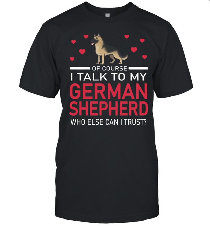 Of Course I Talk To My German Shepherd Who Else Can I Trust shirt