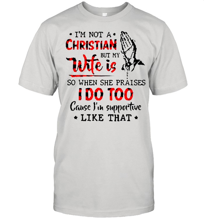 I’m Not A Christian But My Wife Is So When She Praises I Do Too Cause I’m Supportive Like That Shirt