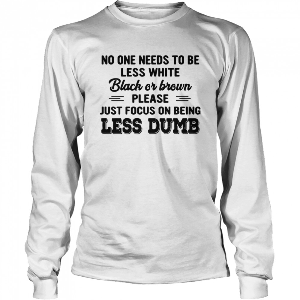 No One Needs To Be Less White Black Or Brown Please Just Focus On Being Less Dumb shirt Long Sleeved T-shirt