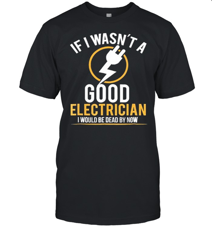 If I Wasnt A Good Electrician I Would Be Dead By Now shirt