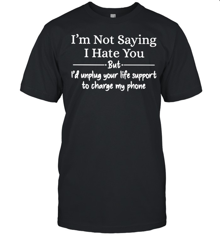 I’m not saying I hate you but I’d unplug your life support to charge my phone shirt