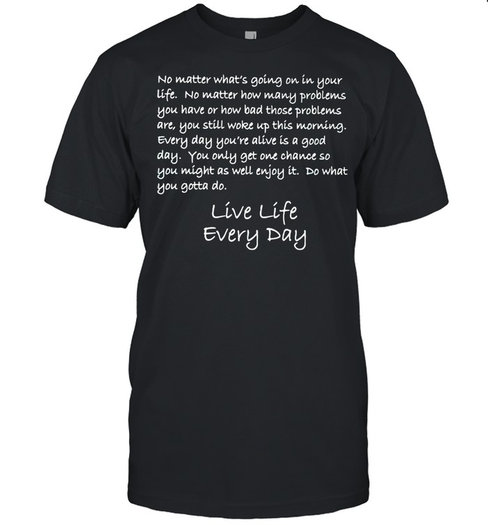 Live life everyday no matter whats going on in your life shirt