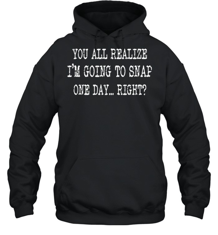 You All Realize Im Going To Snap One Day Right shirt Unisex Hoodie