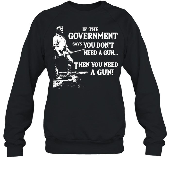 If The Government Says You Don’t Need A Gun Then You Need A Gun T-shirt Unisex Sweatshirt