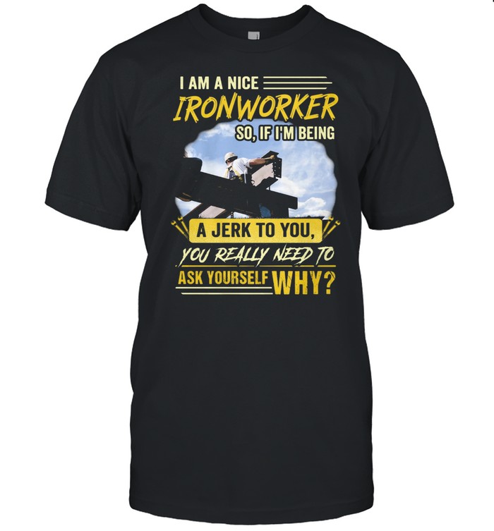I Am A Nice Ironworker So If Im Being A Jerk To You You Really Need To Ask Yourself Why Shirt