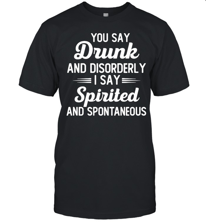 You Say Drunk And Disorderly I Say Spirited And Spontaneous Shirt