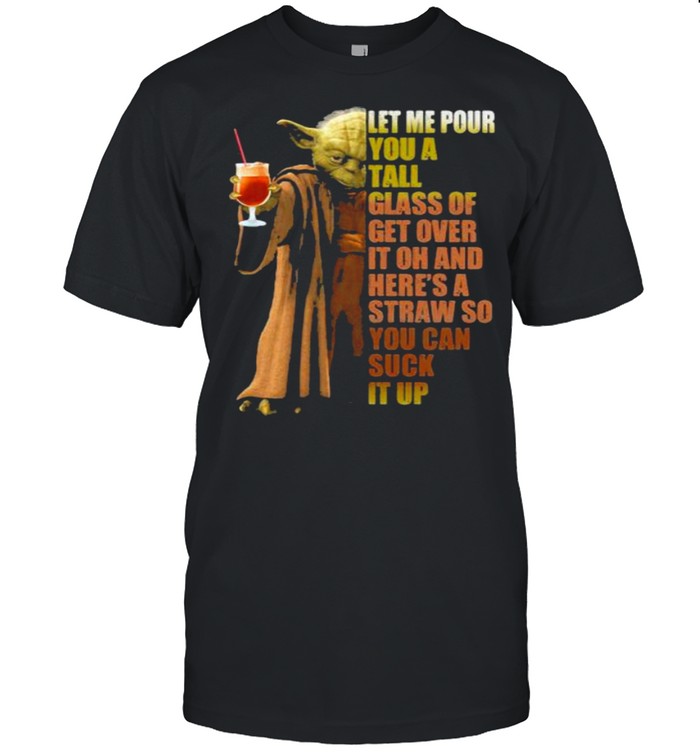 Let Me Pour You A Tall Glass Of Get Over It Oh And Here’s A Straw So You Can Suck It Up Yoda Shirt