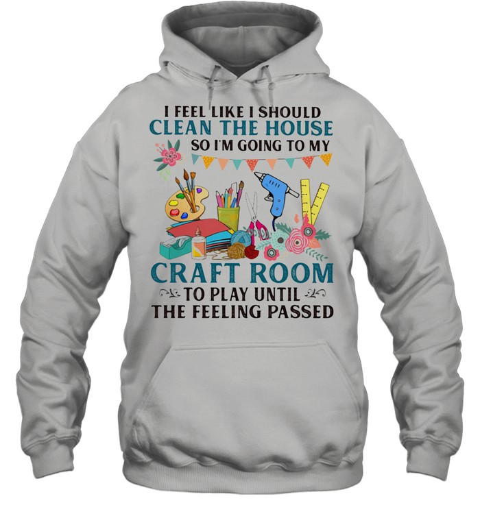 I Feel Like I Should Clean The House So I'm Going To My Craft Room To Play Until The Feeling Passed Unisex Hoodie