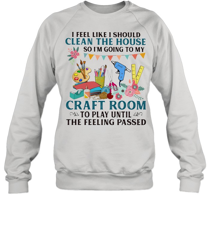 I Feel Like I Should Clean The House So I'm Going To My Craft Room To Play Until The Feeling Passed Unisex Sweatshirt