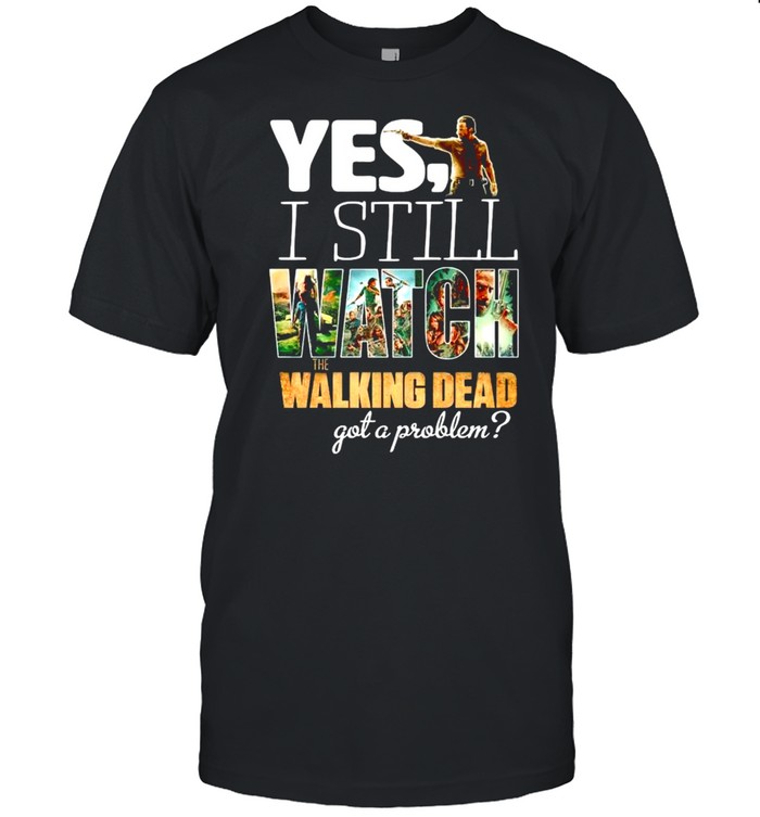 Yes I still watch The Walking Dead got a problem shirt