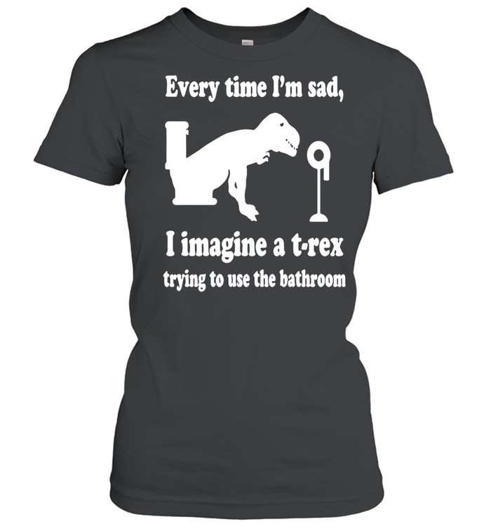 Every Time I’m Sad I Imagine A T-Rex Trying To Use The Bathroom  Classic Women's T-shirt