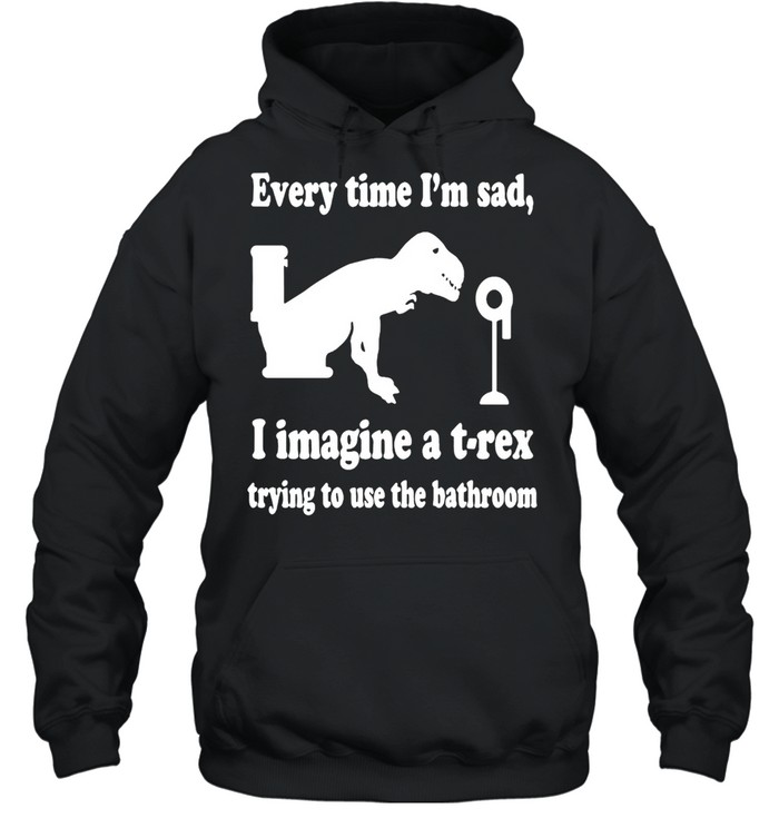 Every Time I’m Sad I Imagine A T-Rex Trying To Use The Bathroom  Unisex Hoodie
