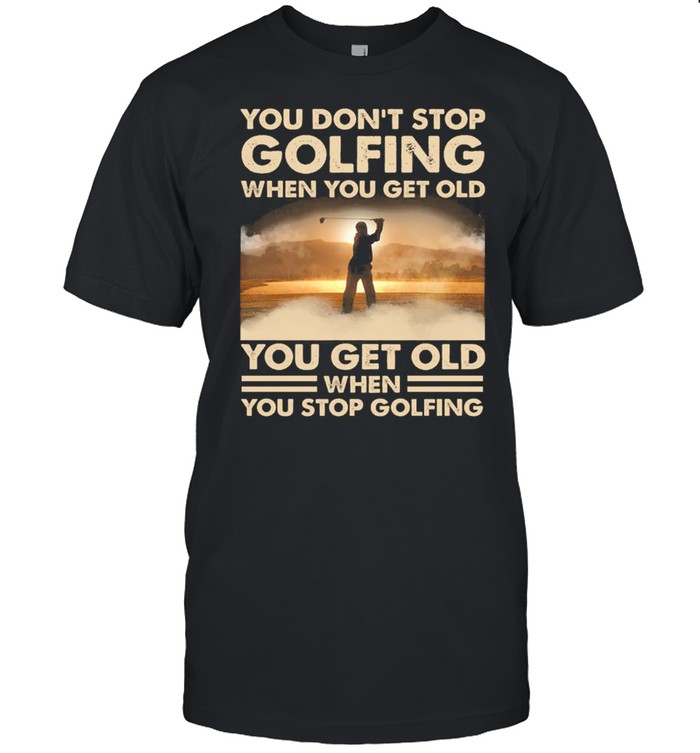 You Dont Stop Golfing When You Get Old You Get Old When You Stop Golfing shirt