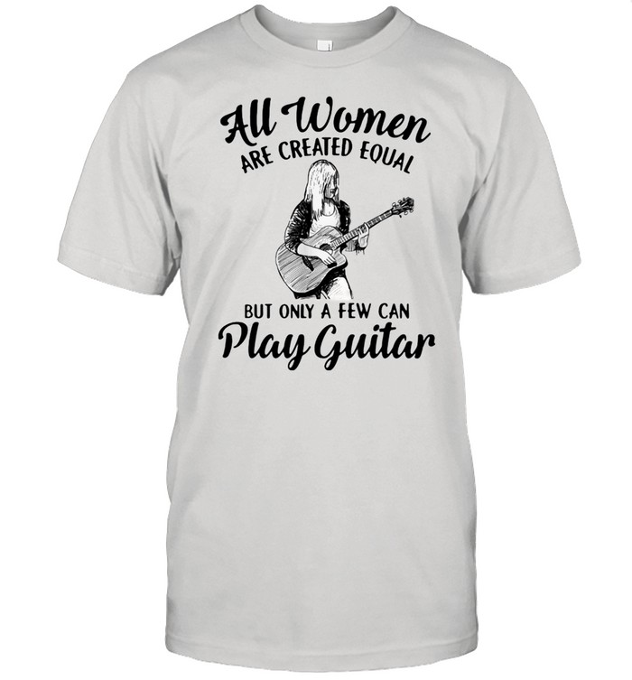 All Women Are Created Equal But Only A Few Can Play Guitar Shirt