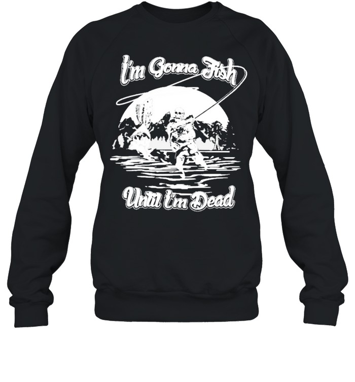 Im gonna fish until im dead shirt Unisex Sweatshirt