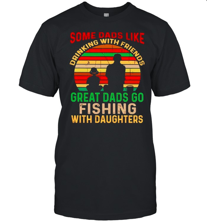 Some Dads like drinking with friends great Dads go fishing with daughters shirt
