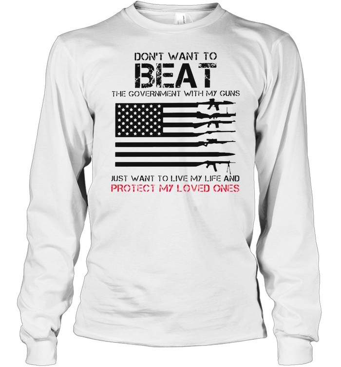 Don’t want to beat the government with my guns just want to live my life and protect my loved ones shirt Long Sleeved T-shirt