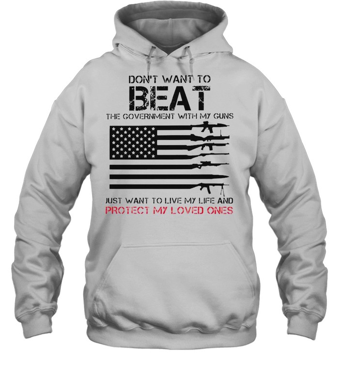 Don’t want to beat the government with my guns just want to live my life and protect my loved ones shirt Unisex Hoodie