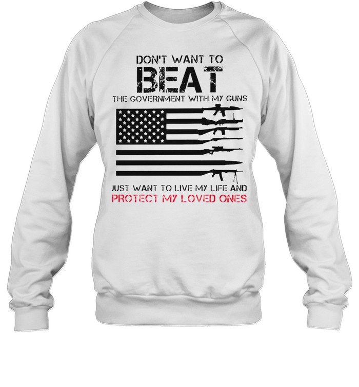 Don’t want to beat the government with my guns just want to live my life and protect my loved ones shirt Unisex Sweatshirt