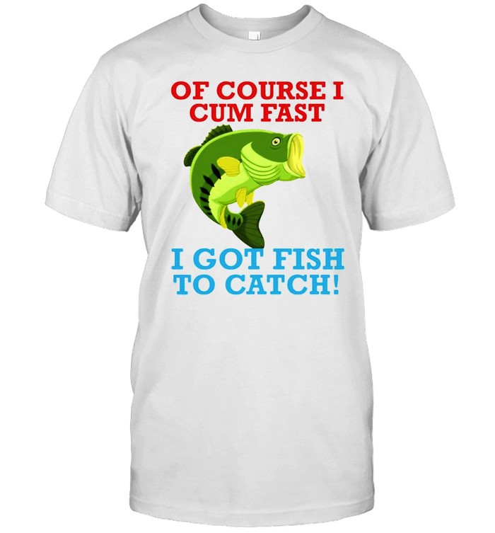 Of course I cum fast I got fish to catch shirt