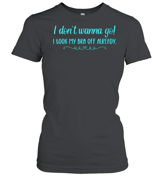 I Don’t Wanna Go! I Took My Bra Off Already T- Classic Women's T-shirt