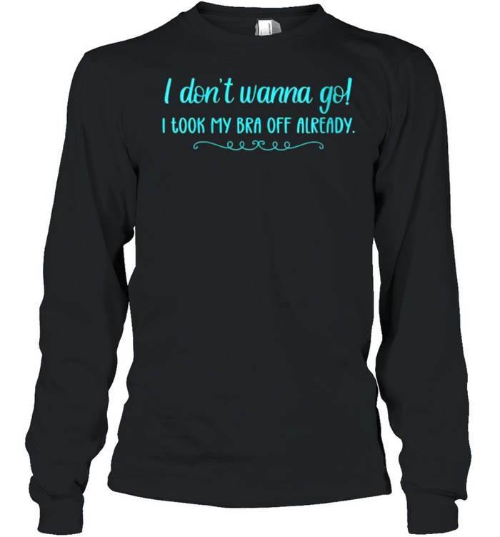 I Don’t Wanna Go! I Took My Bra Off Already T- Long Sleeved T-shirt