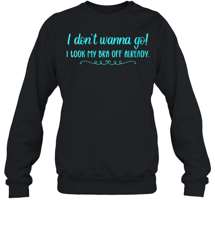 I Don’t Wanna Go! I Took My Bra Off Already T- Unisex Sweatshirt