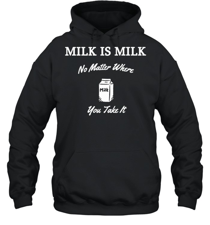 Milk is Milk No Matter Where You Take It T- Unisex Hoodie