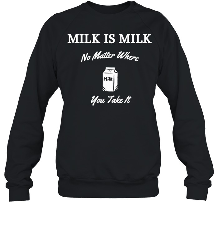 Milk is Milk No Matter Where You Take It T- Unisex Sweatshirt