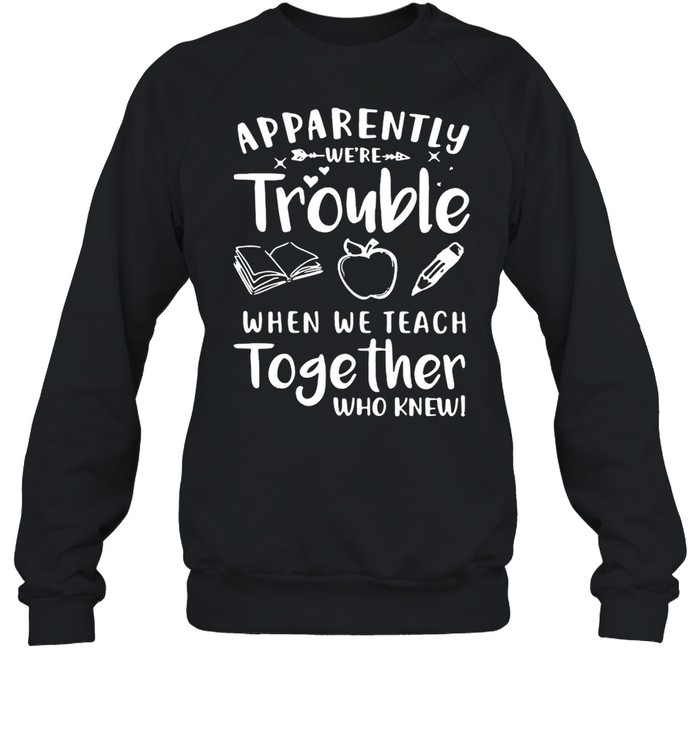 Apparently We’re Trouble When We Teach Together Who Knew T-shirt Unisex Sweatshirt