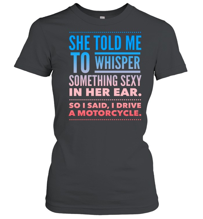 She told me to whisper something sexy in her ear so i said i drive a motorcycles shirt Classic Women's T-shirt