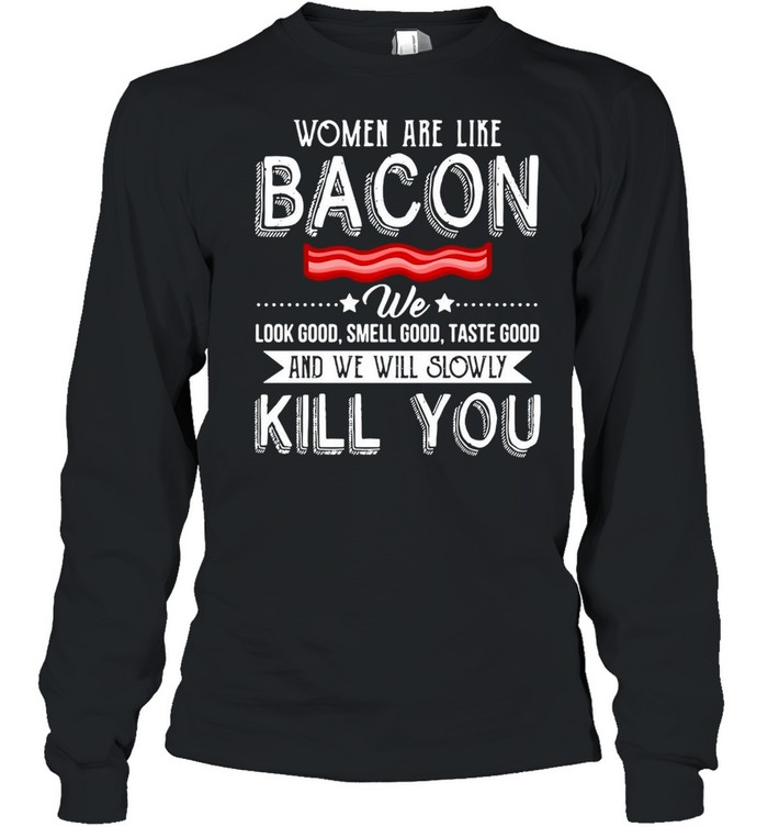 Women Are Like Bacon We Look Good Smell Good Taste Good And We Will Slowly Kill You T-shirt Long Sleeved T-shirt