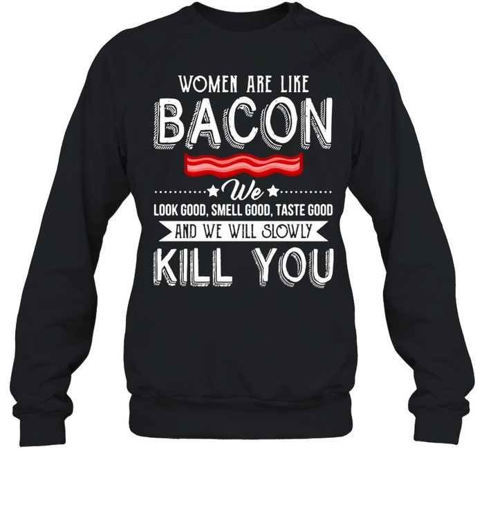 Women Are Like Bacon We Look Good Smell Good Taste Good And We Will Slowly Kill You T-shirt Unisex Sweatshirt