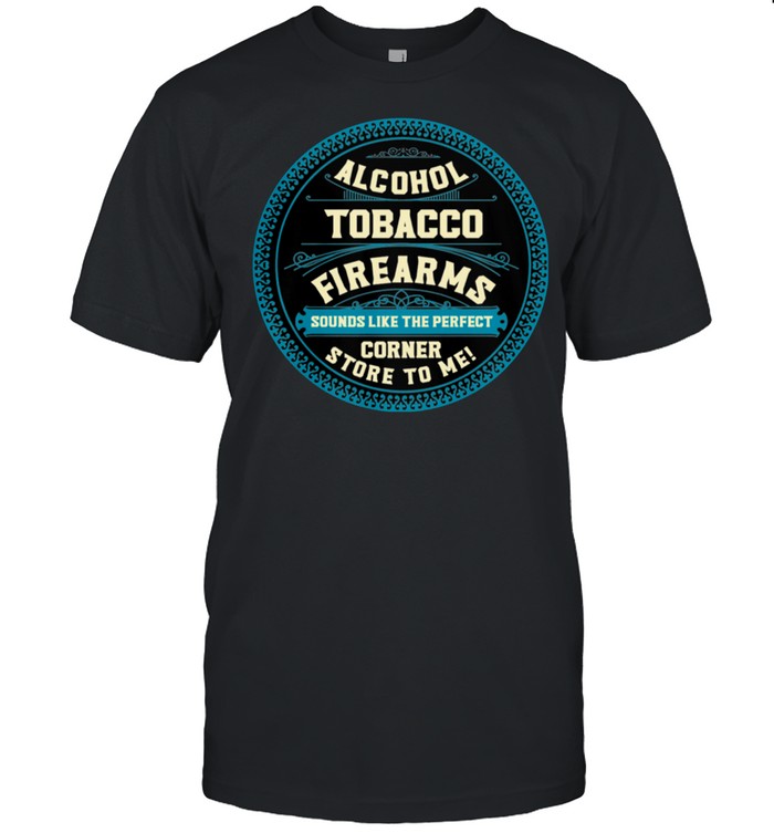 Alcohol Tobacco Firearms Sounds Like The Perfect Corner Store To Me shirt