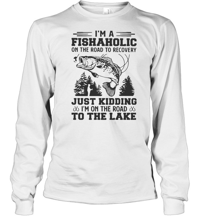 I’m A Fishaholic On The Road To Recovery Just Kidding I’m On The Road To The Lake T-shirt Long Sleeved T-shirt