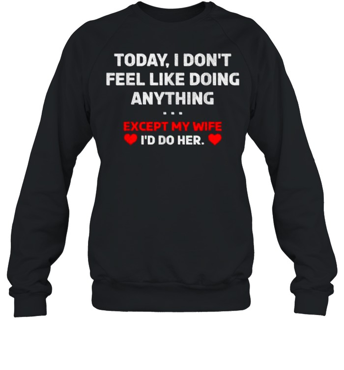 Today I Don’t Feel Like Doing Anything Except My Wife I’d Do Her T- Unisex Sweatshirt