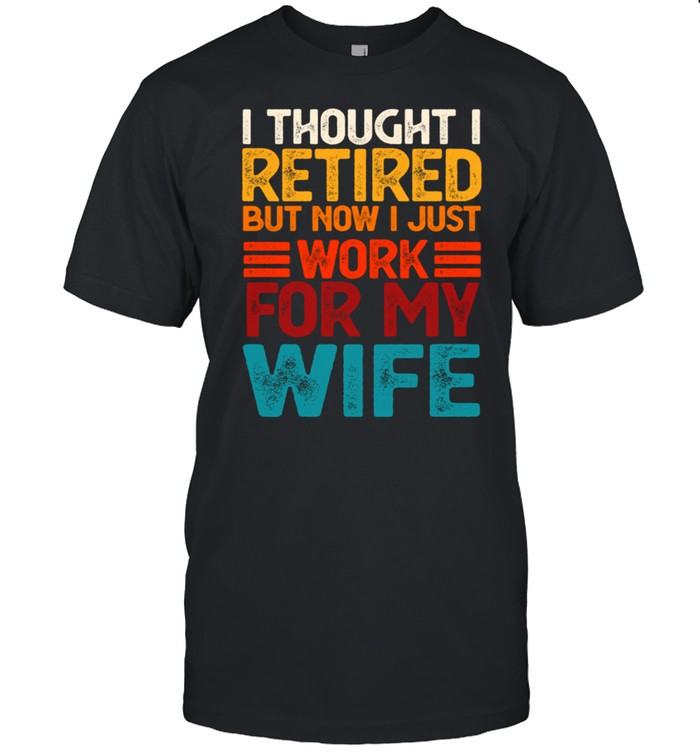 I thought i retired but now i just work for my wife shirt