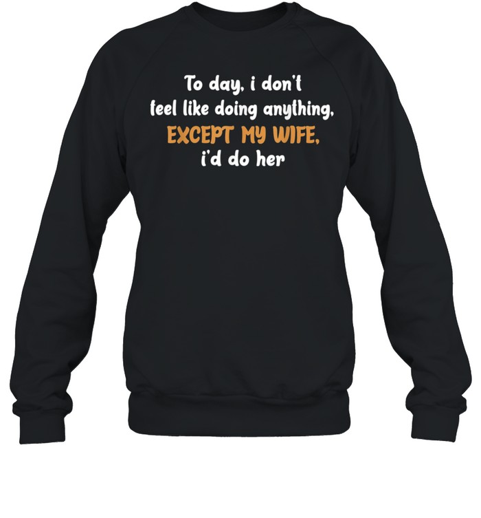 Today I Don't Feel Like Doing Anything Except My Wife I'd Do shirt Unisex Sweatshirt