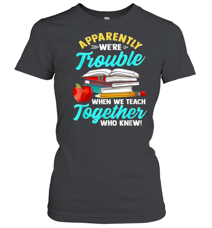 Apparently We’re Trouble When We Teach Together Who Knew shirt Classic Women's T-shirt