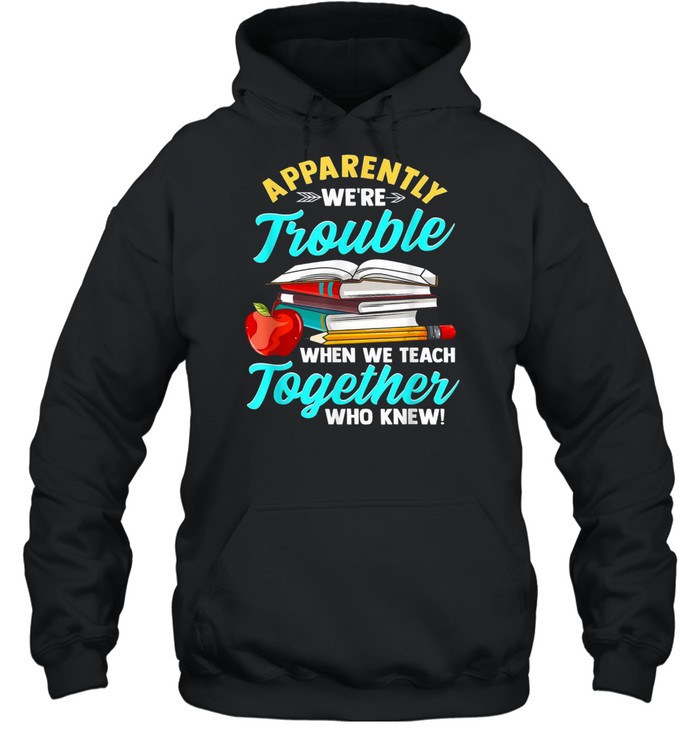 Apparently We’re Trouble When We Teach Together Who Knew shirt Unisex Hoodie