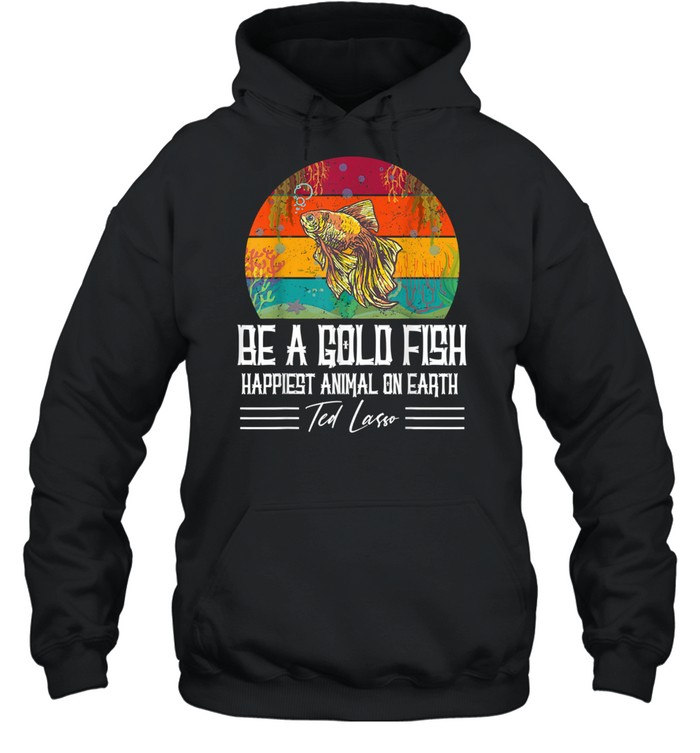 Be A Goldfish Happiest Animal On Earth Ted Lasso shirt Unisex Hoodie