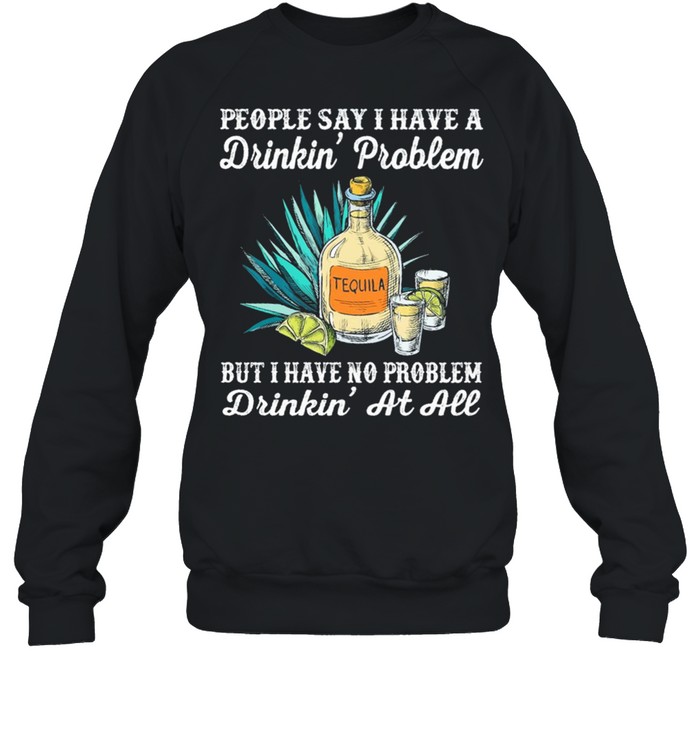 People say I have a drinkin problem tequila but I have no problem drinkin at all shirt Unisex Sweatshirt