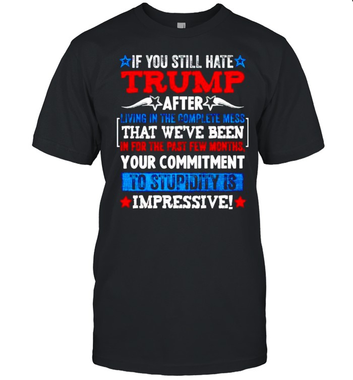 If you still hate Trump after living in the complete mess shirt