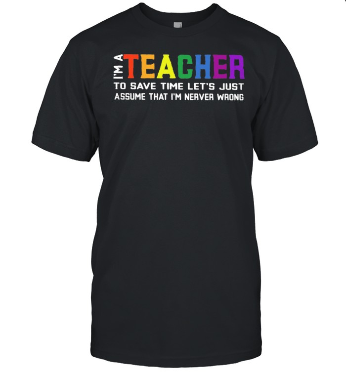 Im A Teacher To Save Time Lets Just Assume That Im Never Wrong shirt