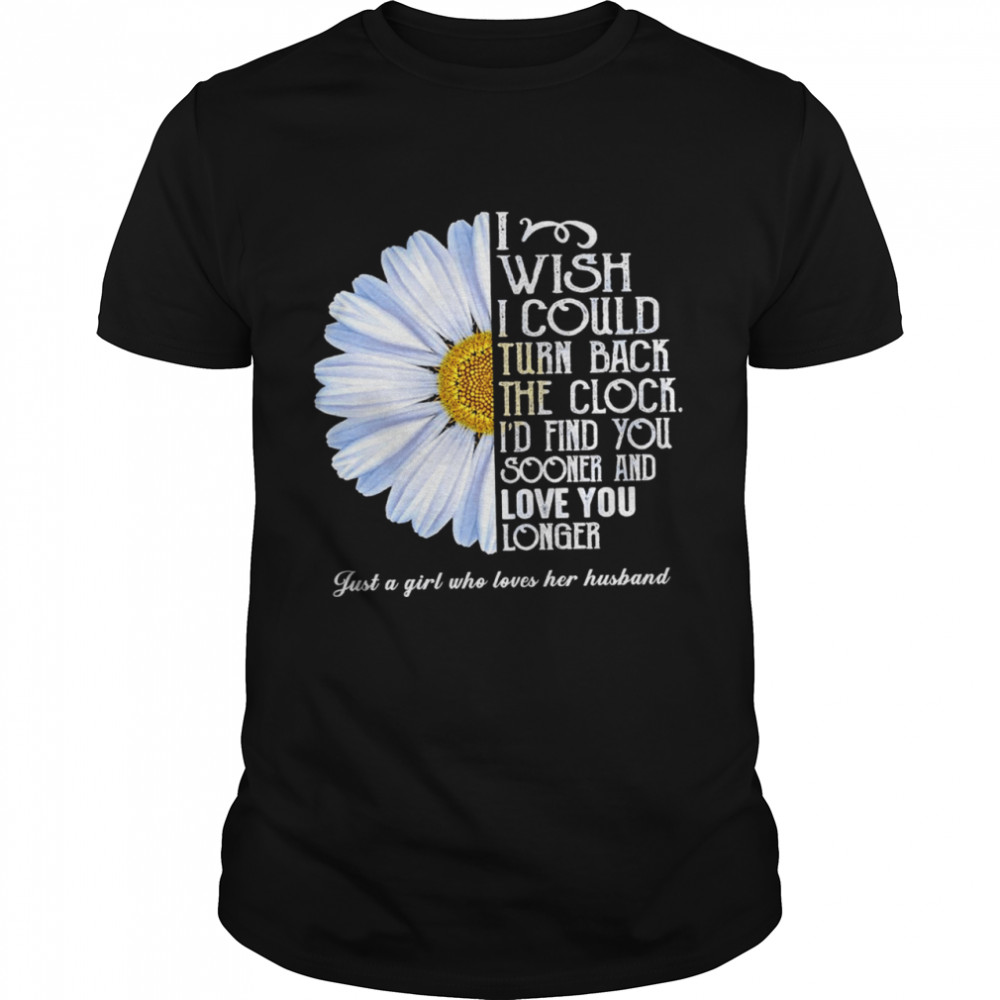 Flower I wish I could turn back the clock id find you sooner and love you longer just a girl who loves her husband shirt