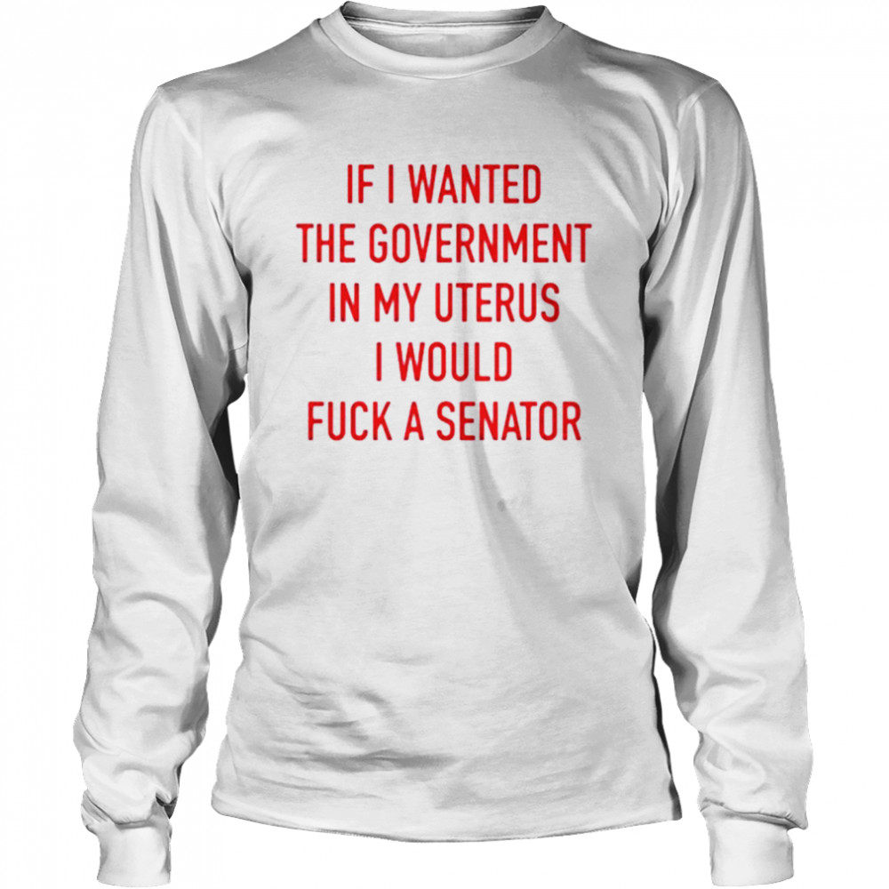 If i wanted the government in my uterus I would fuck a senator T-shirt Long Sleeved T-shirt