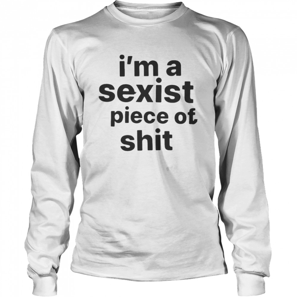 I’m A Sexist Piece Of Shit T-shirt Long Sleeved T-shirt