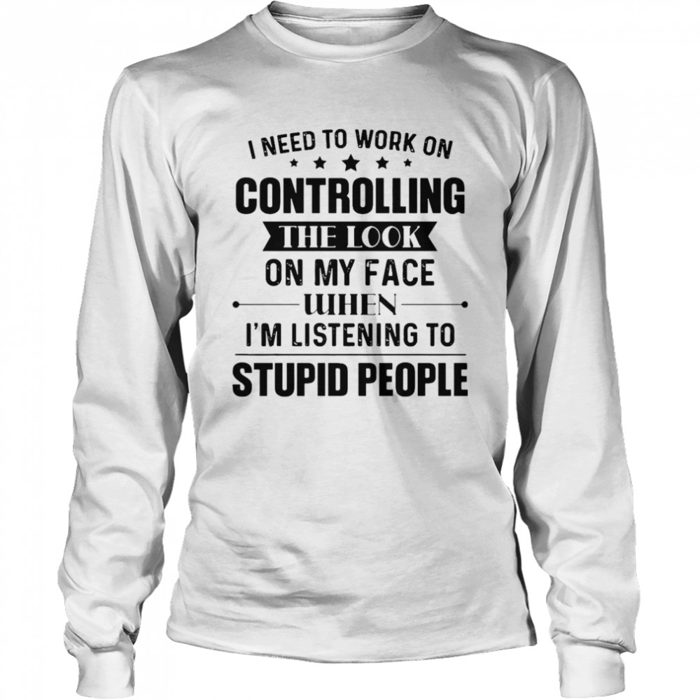 Nice I Need To Work On Controlling The Look On My Face When I’m Listening To Stupid People T-shirt Long Sleeved T-shirt