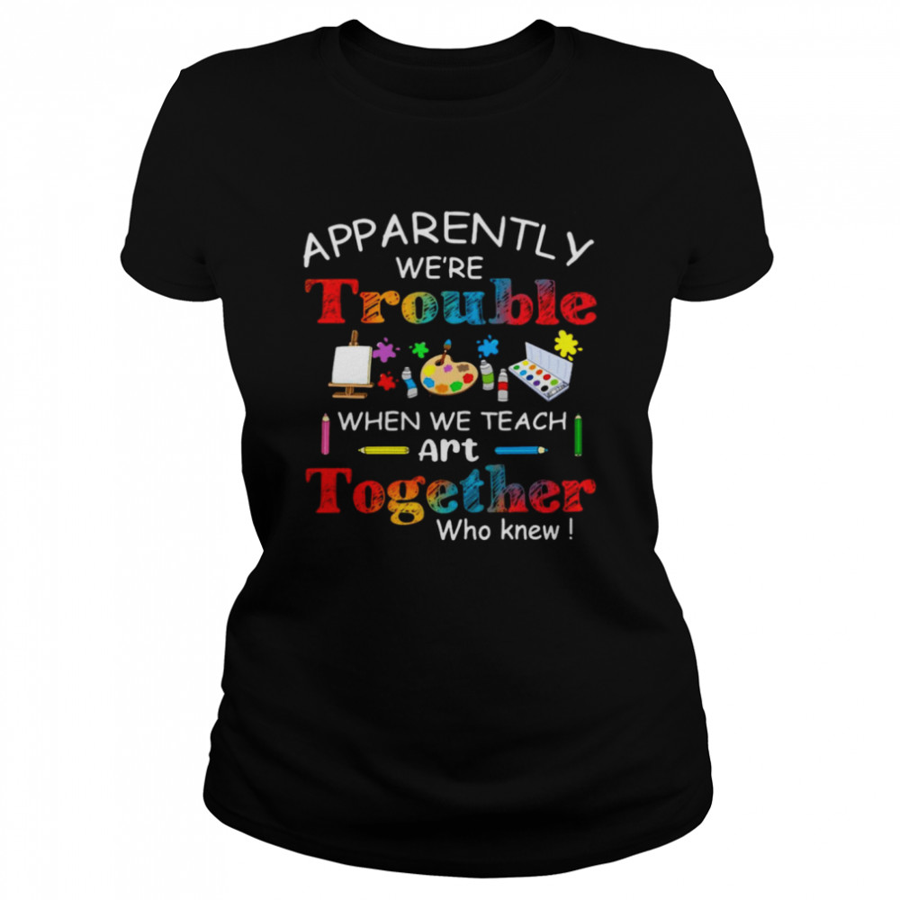 Science Apparently We’re Trouble When We Teach Art Together Who Knew Classic Women's T-shirt