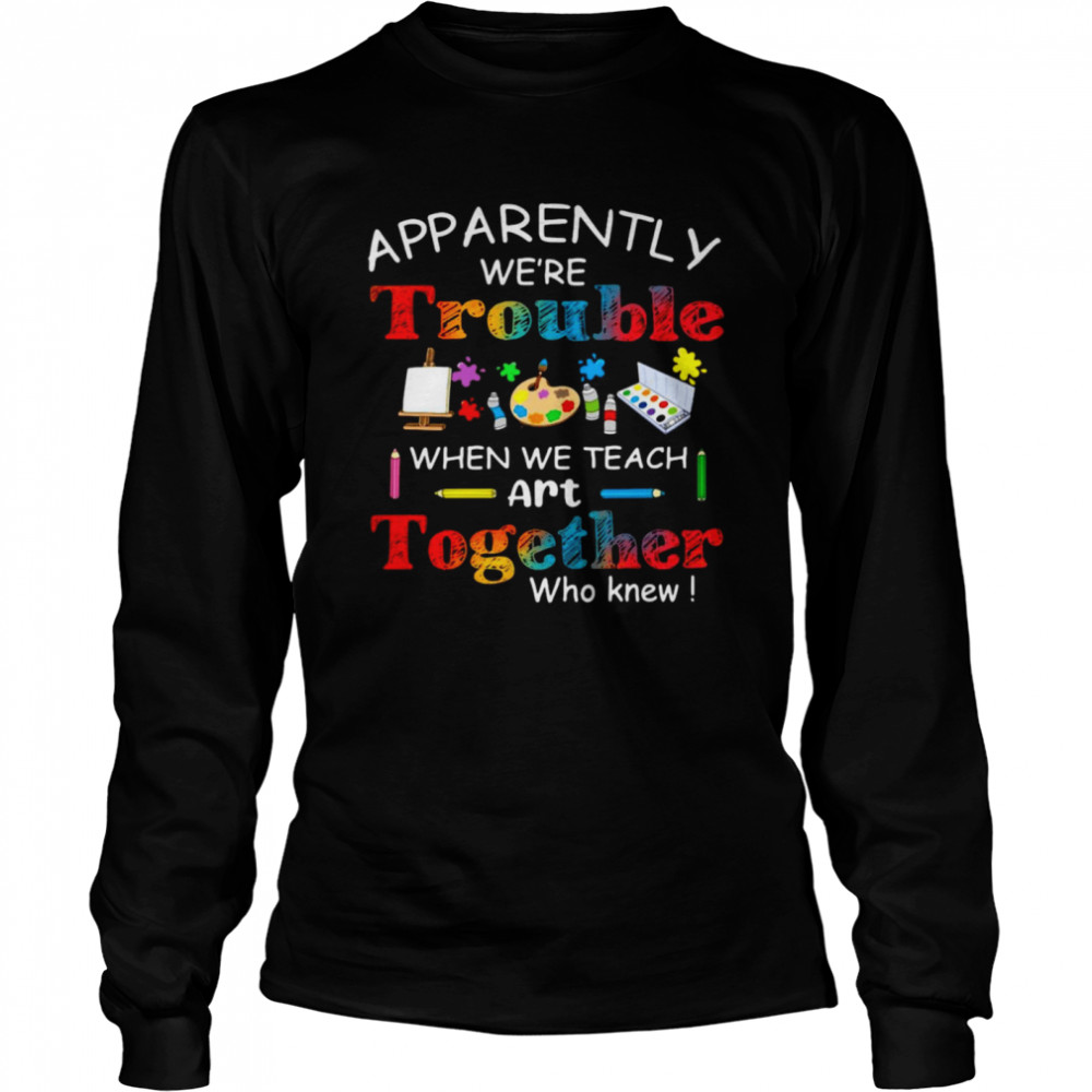 Science Apparently We’re Trouble When We Teach Art Together Who Knew Long Sleeved T-shirt